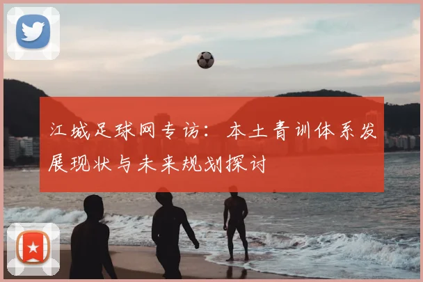 江城足球网专访：本土青训体系发展现状与未来规划探讨