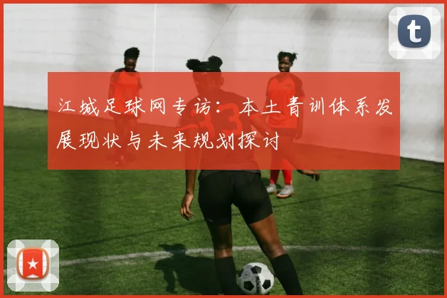 江城足球网专访：本土青训体系发展现状与未来规划探讨
