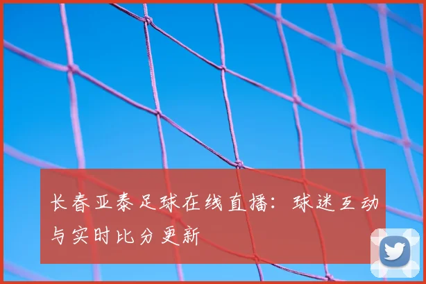 长春亚泰足球在线直播：球迷互动与实时比分更新