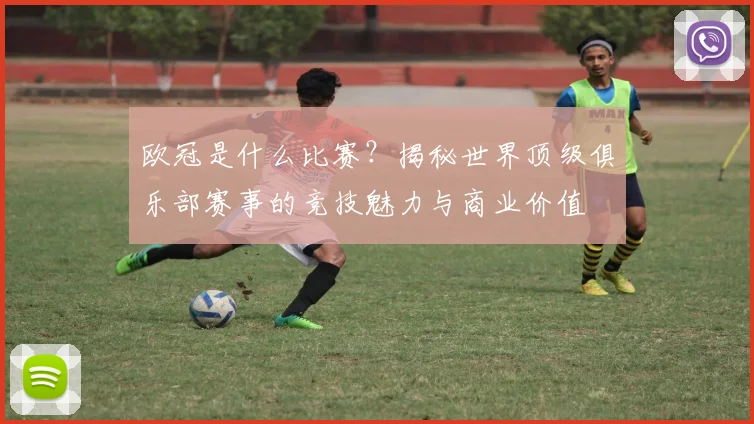 欧冠是什么比赛？揭秘世界顶级俱乐部赛事的竞技魅力与商业价值
