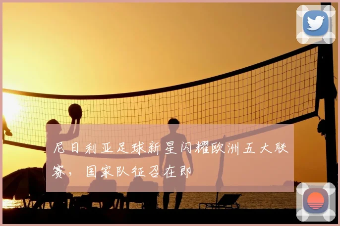 尼日利亚足球新星闪耀欧洲五大联赛，国家队征召在即