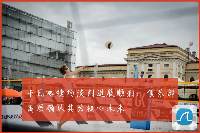 卡瓦略续约谈判进展顺利，俱乐部高层确认其为核心未来