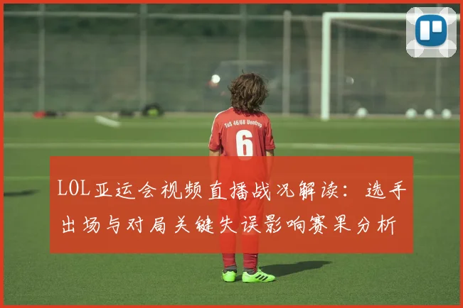 LOL亚运会视频直播战况解读：选手出场与对局关键失误影响赛果分析