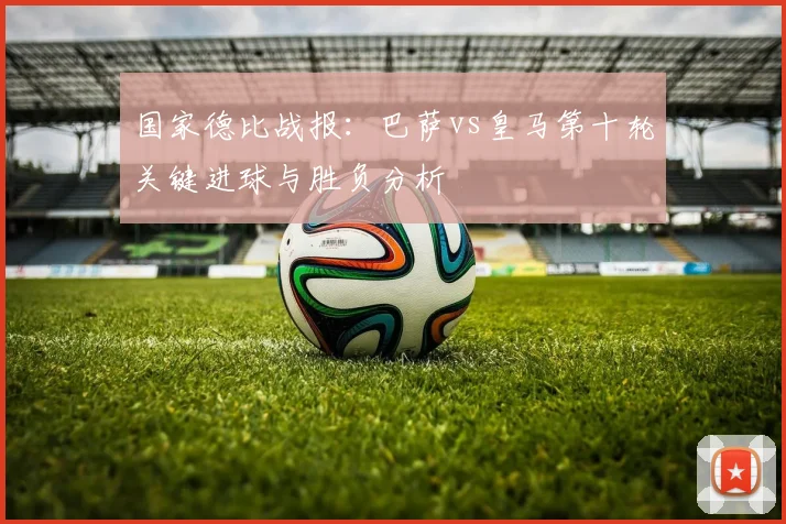 国家德比战报：巴萨vs皇马第十轮关键进球与胜负分析