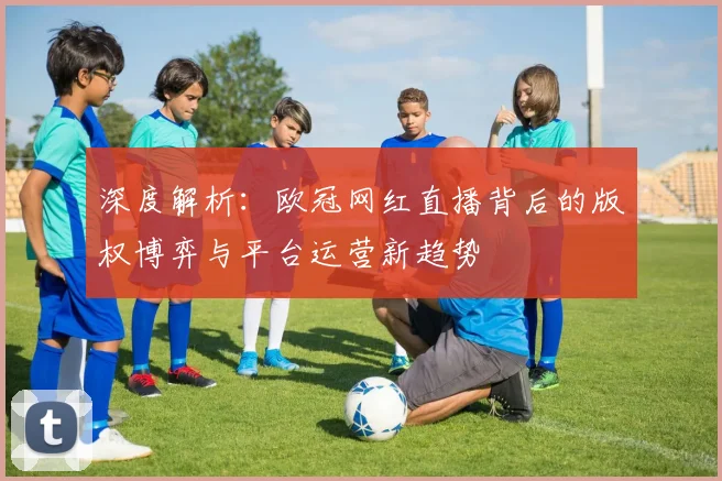 深度解析：欧冠网红直播背后的版权博弈与平台运营新趋势