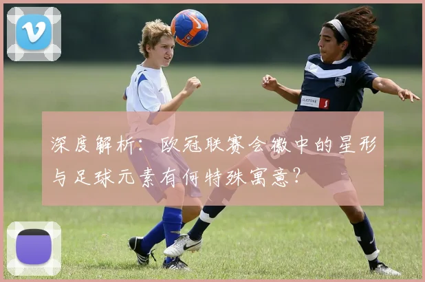 深度解析：欧冠联赛会徽中的星形与足球元素有何特殊寓意？